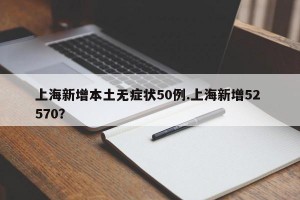 上海新增本土无症状50例.上海新增52 570？
