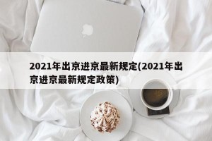 2021年出京进京最新规定(2021年出京进京最新规定政策)