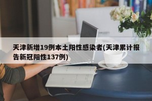 天津新增19例本土阳性感染者(天津累计报告新冠阳性137例)