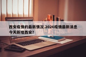 西安疫情的最新情况.2026疫情最新消息今天新增西安？