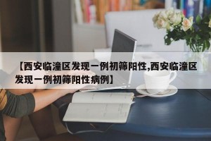 【西安临潼区发现一例初筛阳性,西安临潼区发现一例初筛阳性病例】