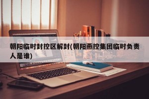 朝阳临时封控区解封(朝阳燕控集团临时负责人是谁)