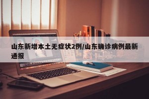 山东新增本土无症状2例/山东确诊病例最新通报