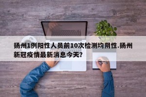 扬州1例阳性人员前10次检测均阴性.扬州新冠疫情最新消息今天？