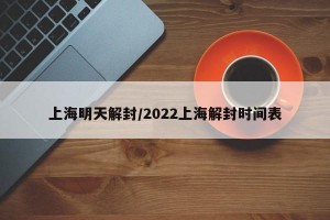 上海明天解封/2022上海解封时间表