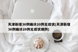 天津新增36例确诊20例无症状(天津新增36例确诊20例无症状病例)