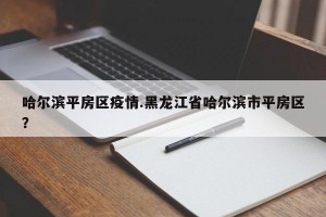 哈尔滨平房区疫情.黑龙江省哈尔滨市平房区？