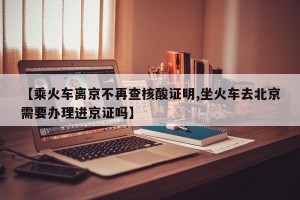 【乘火车离京不再查核酸证明,坐火车去北京需要办理进京证吗】