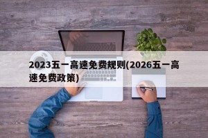 2023五一高速免费规则(2026五一高速免费政策)