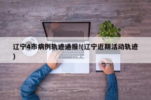 辽宁4市病例轨迹通报!(辽宁近期活动轨迹)