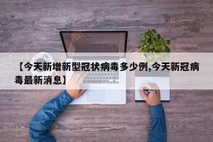 【今天新增新型冠状病毒多少例,今天新冠病毒最新消息】