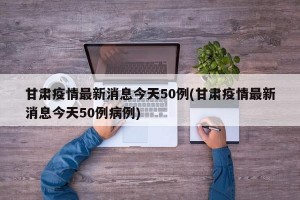 甘肃疫情最新消息今天50例(甘肃疫情最新消息今天50例病例)
