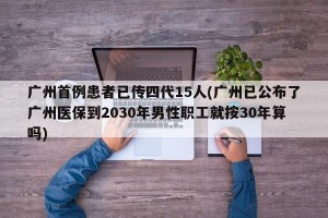 广州首例患者已传四代15人(广州已公布了广州医保到2030年男性职工就按30年算吗)