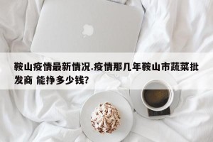 鞍山疫情最新情况.疫情那几年鞍山市蔬菜批发商 能挣多少钱？