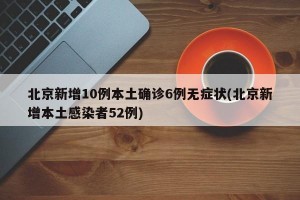 北京新增10例本土确诊6例无症状(北京新增本土感染者52例)