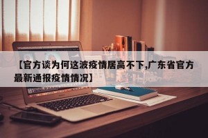 【官方谈为何这波疫情居高不下,广东省官方最新通报疫情情况】