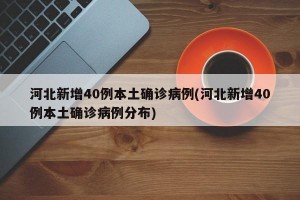 河北新增40例本土确诊病例(河北新增40例本土确诊病例分布)