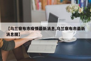 【乌兰察布市疫情最新消息,乌兰察布市最新消息图】