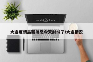 大连疫情最新消息今天封城了/大连情况