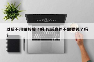 以后不用做核酸了吗.以后真的不需要钱了吗？