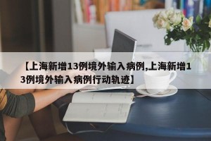 【上海新增13例境外输入病例,上海新增13例境外输入病例行动轨迹】