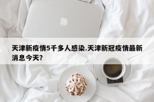 天津新疫情5千多人感染.天津新冠疫情最新消息今天？