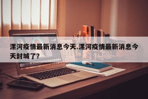 漯河疫情最新消息今天.漯河疫情最新消息今天封城了？
