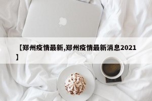 【郑州疫情最新,郑州疫情最新消息2021】