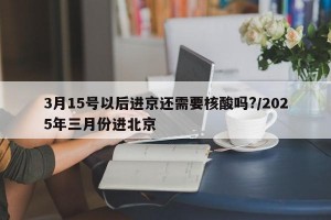 3月15号以后进京还需要核酸吗?/2025年三月份进北京