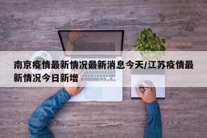 南京疫情最新情况最新消息今天/江苏疫情最新情况今日新增