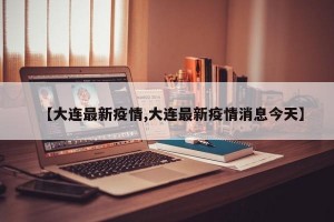 【大连最新疫情,大连最新疫情消息今天】