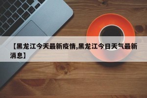 【黑龙江今天最新疫情,黑龙江今日天气最新消息】