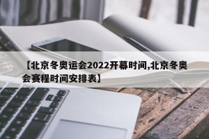 【北京冬奥运会2022开幕时间,北京冬奥会赛程时间安排表】