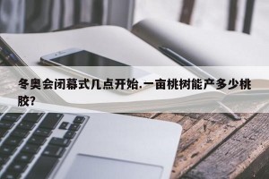 冬奥会闭幕式几点开始.一亩桃树能产多少桃胶？