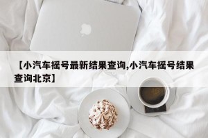【小汽车摇号最新结果查询,小汽车摇号结果查询北京】