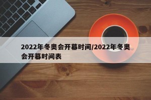 2022年冬奥会开幕时间/2022年冬奥会开幕时间表