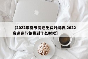 【2022年春节高速免费时间表,2022高速春节免费到什么时候】