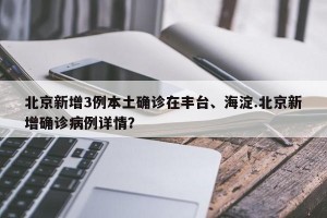 北京新增3例本土确诊在丰台、海淀.北京新增确诊病例详情？