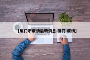 【厦门市疫情最新消息,厦门 疫情】