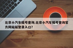 北京小汽车摇号查询.北京小汽车摇号查询官方网站站登录入口？