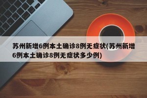 苏州新增6例本土确诊8例无症状(苏州新增6例本土确诊8例无症状多少例)