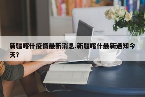 新疆喀什疫情最新消息.新疆喀什最新通知今天？