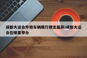 成都大运会外地车辆限行规定最新/成都大运会在哪里举办
