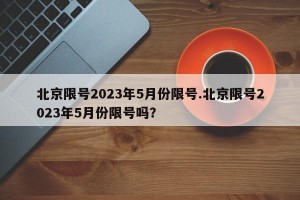 北京限号2023年5月份限号.北京限号2023年5月份限号吗？
