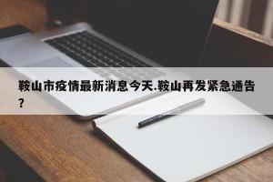 鞍山市疫情最新消息今天.鞍山再发紧急通告？