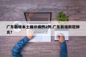 广东新增本土确诊病例2例.广东新增新冠肺炎？