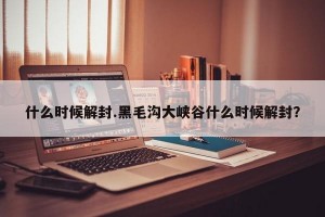 什么时候解封.黑毛沟大峡谷什么时候解封？