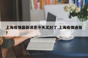 上海疫情最新消息今天又封了.上海疫情通报？