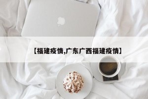 【福建疫情,广东广西福建疫情】