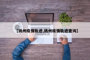 【扬州疫情轨迹,扬州疫情轨迹查询】